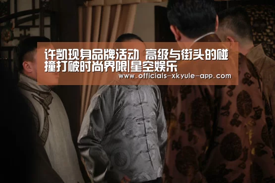 许凯现身品牌活动 高级与街头的碰撞打破时尚界限|星空娱乐(图3) 星空娱乐下载