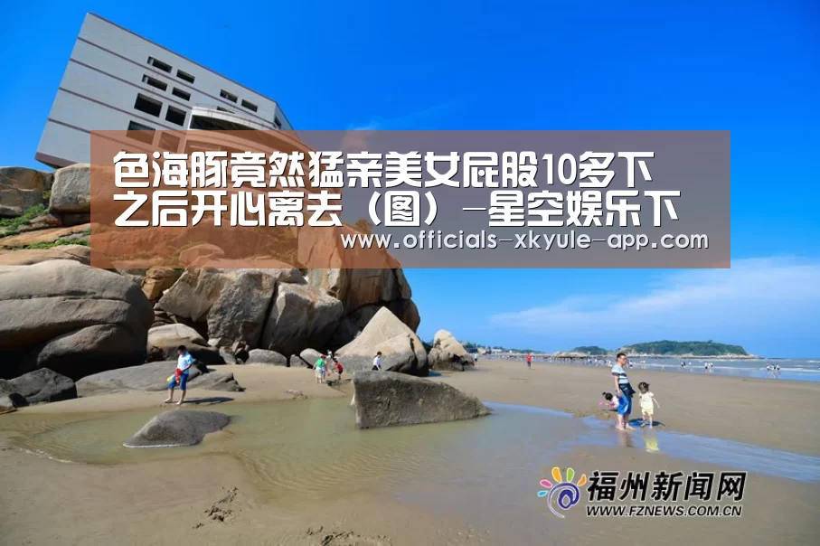 色海豚竟然猛亲美女屁股10多下 之后开心离去(图)-星空娱乐下载(图2) 星空娱乐app