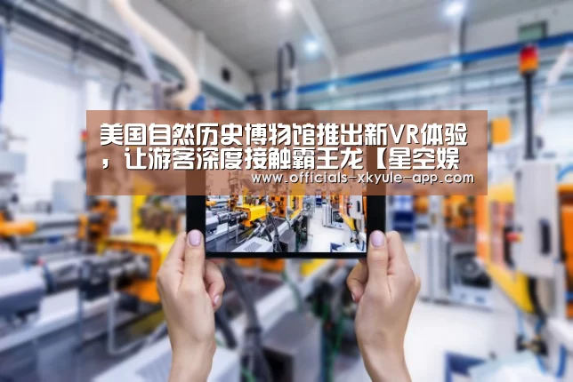 美国自然历史博物馆推出新VR体验,让游客深度接触霸王龙【星空娱乐】(图1) 星空娱乐下载