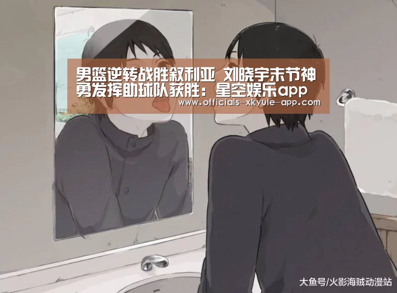 男篮逆转战胜叙利亚 刘晓宇末节神勇发挥助球队获胜:星空娱乐app(图1) 星空娱乐