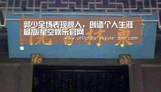 郭少全场表现惊人,创造个人生涯最高|星空娱乐官网(图1) 星空娱乐