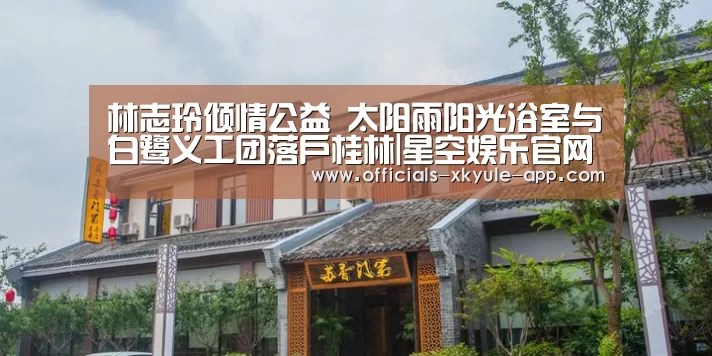 林志玲倾情公益 太阳雨阳光浴室与白鹭义工团落户桂林|星空娱乐官网(图4) 星空娱乐app